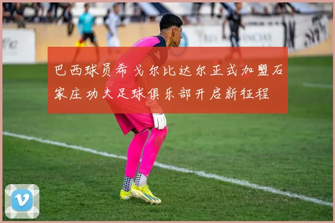 巴西球员希戈尔比达尔正式加盟石家庄功夫足球俱乐部开启新征程
