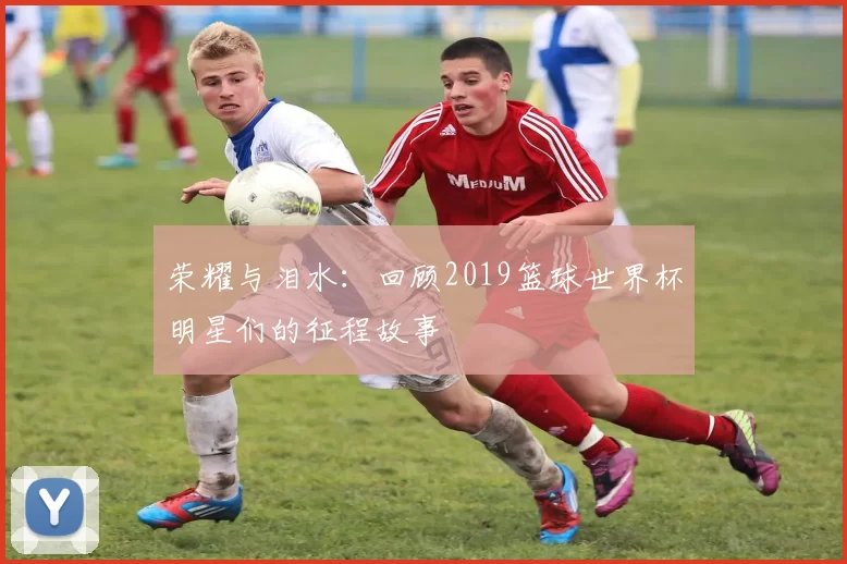 荣耀与泪水:回顾2019篮球世界杯明星们的征程故事
