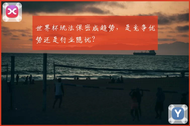 世界杯玩法保密成趋势,是竞争优势还是行业隐忧?