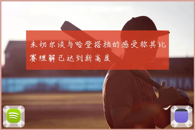 米切尔谈与哈登搭档的感受称其比赛理解已达到新高度